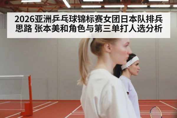 2026亚洲乒乓球锦标赛女团日本队排兵思路 张本美和角色与第三单打人选分析