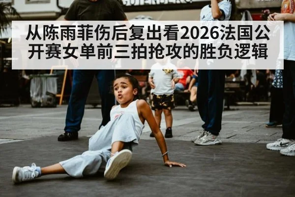 从陈雨菲伤后复出看2026法国公开赛女单前三拍抢攻的胜负逻辑